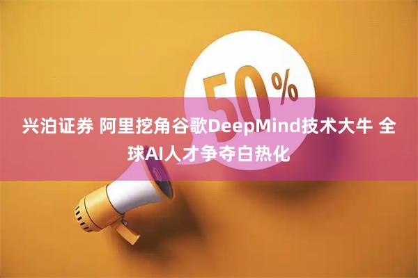 兴泊证券 阿里挖角谷歌DeepMind技术大牛 全球AI人才争夺白热化