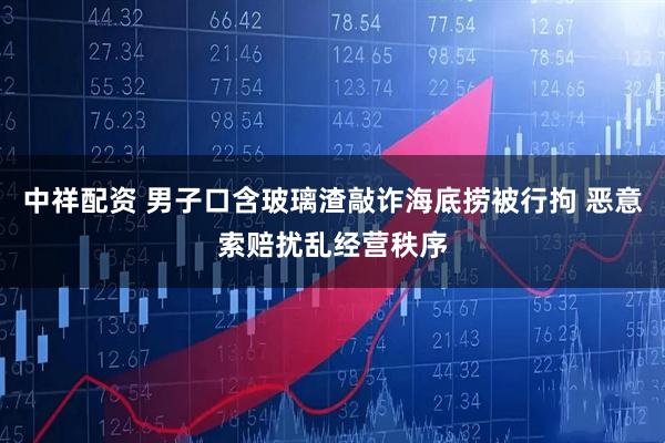 中祥配资 男子口含玻璃渣敲诈海底捞被行拘 恶意索赔扰乱经营秩序