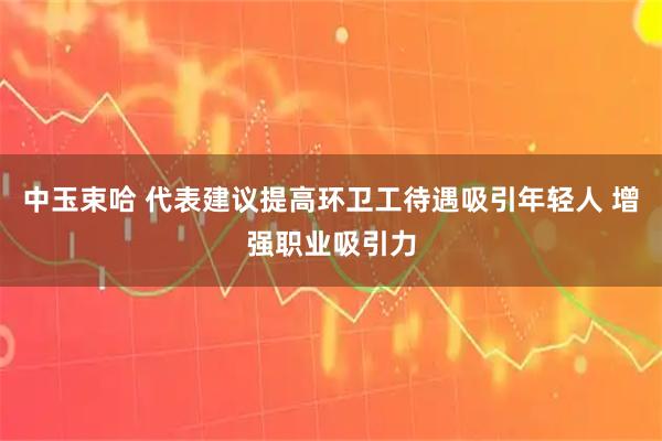 中玉束哈 代表建议提高环卫工待遇吸引年轻人 增强职业吸引力