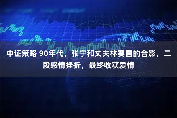 中证策略 90年代，张宁和丈夫林赛圃的合影，二段感情挫折，最终收获爱情