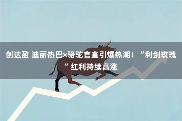 创达盈 迪丽热巴×骆驼官宣引爆热潮！“利剑玫瑰”红利持续高涨