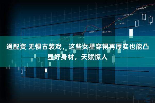 通配资 无惧古装戏，这些女星穿得再厚实也能凸显好身材，天赋惊人