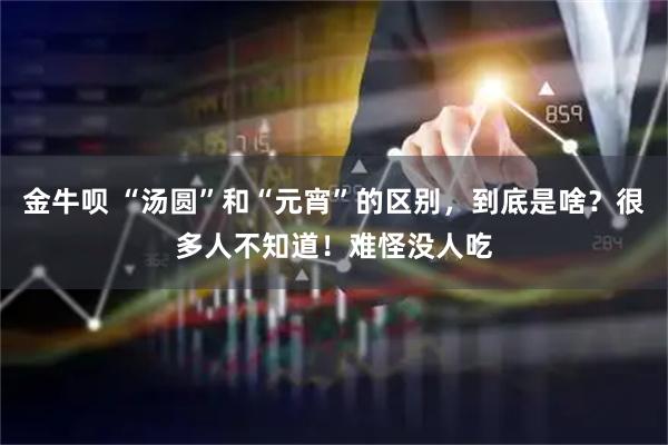 金牛呗 “汤圆”和“元宵”的区别，到底是啥？很多人不知道！难怪没人吃