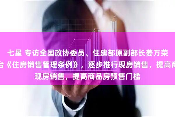 七星 专访全国政协委员、住建部原副部长姜万荣：建议尽快出台《住房销售管理条例》，逐步推行现房销售，提高商品房预售门槛
