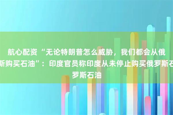 航心配资 “无论特朗普怎么威胁，我们都会从俄罗斯购买石油”：印度官员称印度从未停止购买俄罗斯石油