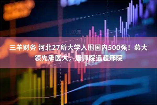 三羊财务 河北27所大学入围国内500强！燕大领先承医大，唐师院远超邢院
