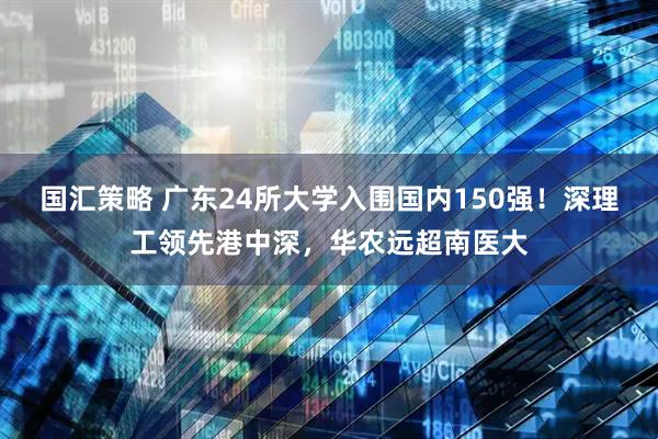 国汇策略 广东24所大学入围国内150强！深理工领先港中深，华农远超南医大