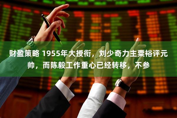 财盈策略 1955年大授衔，刘少奇力主粟裕评元帅，而陈毅工作重心已经转移，不参