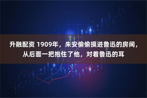 升融配资 1909年，朱安偷偷摸进鲁迅的房间，从后面一把抱住了他，对着鲁迅的耳