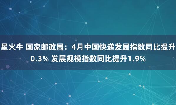 星火牛 国家邮政局：4月中国快递发展指数同比提升0.3% 发展规模指数同比提升1.9%