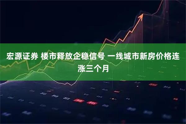 宏源证券 楼市释放企稳信号 一线城市新房价格连涨三个月
