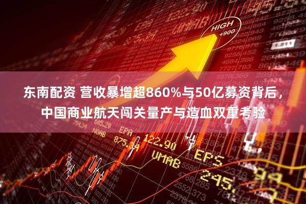 东南配资 营收暴增超860%与50亿募资背后，中国商业航天闯关量产与造血双重考验