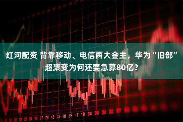 红河配资 背靠移动、电信两大金主，华为“旧部”超聚变为何还要急募80亿？