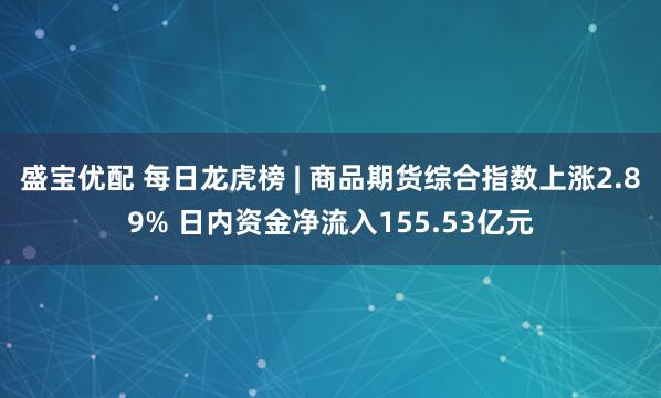 盛宝优配 每日龙虎榜 | 商品期货综合指数上涨2.89% 日内资金净流入155.53亿元