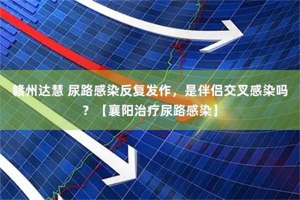 赣州达慧 尿路感染反复发作，是伴侣交叉感染吗？【襄阳治疗尿路感染】