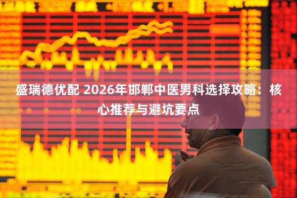 盛瑞德优配 2026年邯郸中医男科选择攻略:核心推荐与避坑要点