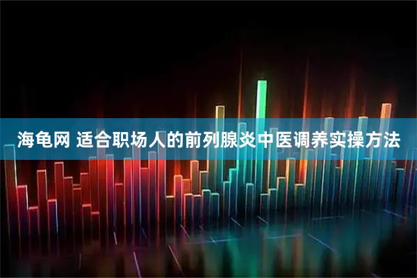 海龟网 适合职场人的前列腺炎中医调养实操方法