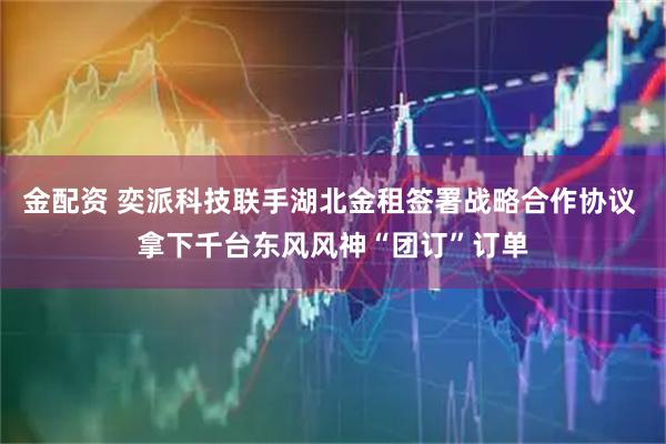 金配资 奕派科技联手湖北金租签署战略合作协议 拿下千台东风风神“团订”订单