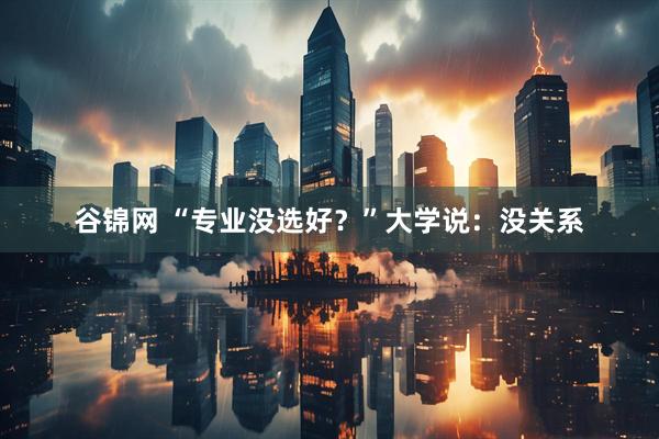 谷锦网 “专业没选好？”大学说：没关系