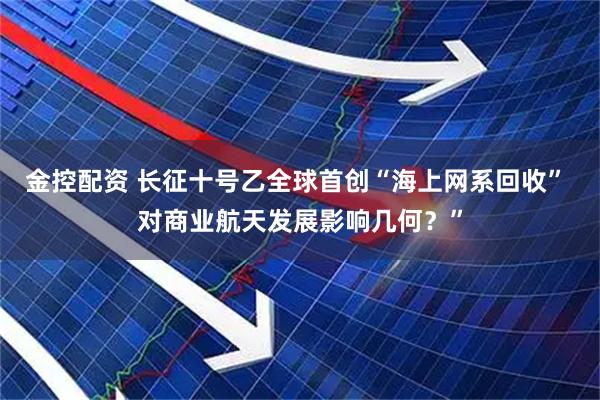 金控配资 长征十号乙全球首创“海上网系回收” 对商业航天发展影响几何?”