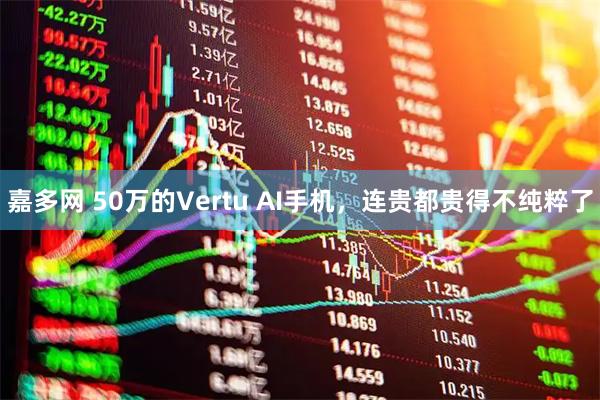 嘉多网 50万的Vertu AI手机，连贵都贵得不纯粹了