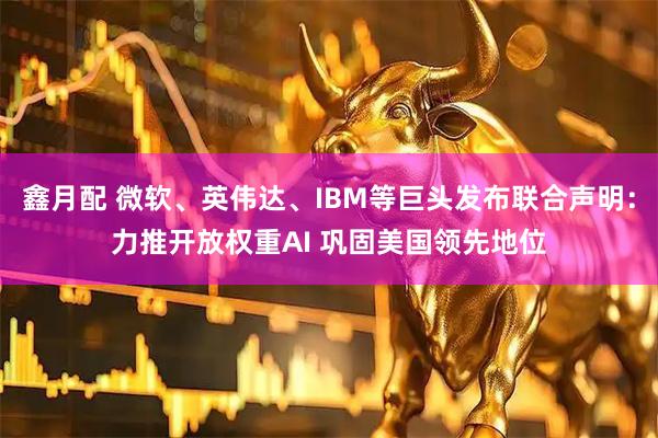 鑫月配 微软、英伟达、IBM等巨头发布联合声明：力推开放权重AI 巩固美国领先地位