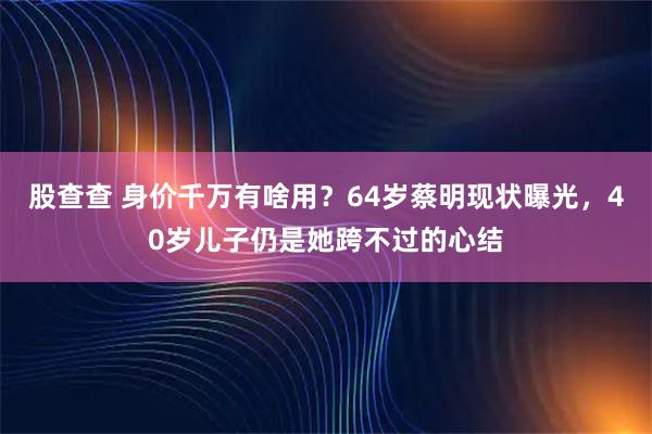 股查查 身价千万有啥用？64岁蔡明现状曝光，40岁儿子仍是她跨不过的心结