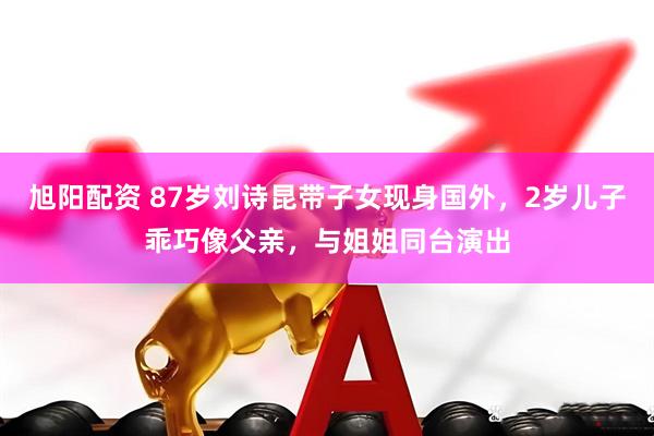 旭阳配资 87岁刘诗昆带子女现身国外，2岁儿子乖巧像父亲，与姐姐同台演出
